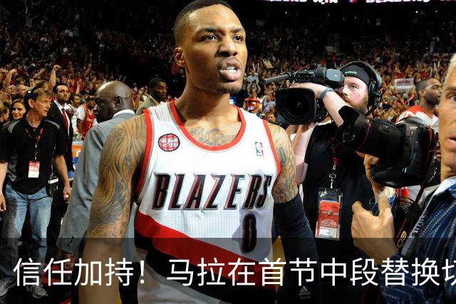 信任加持！马拉在首节中段替换切特展现潜力