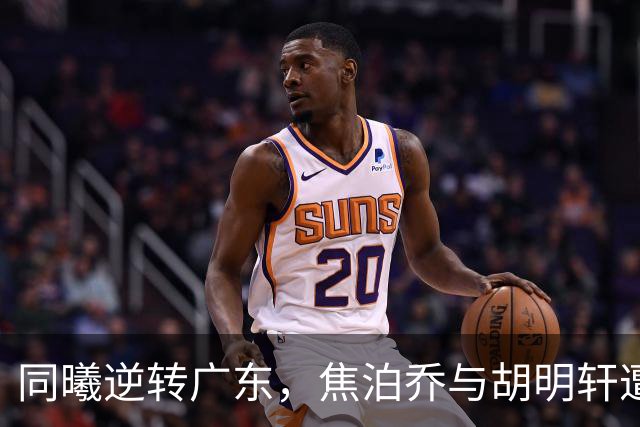 同曦逆转广东，焦泊乔与胡明轩遭遇滑铁卢