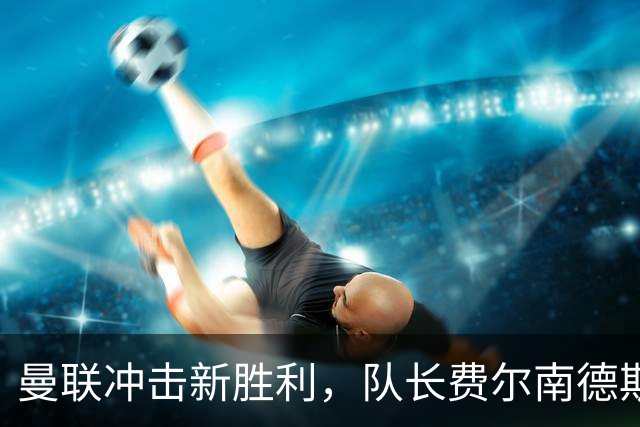 曼联冲击新胜利，队长费尔南德斯的首发地位成焦点